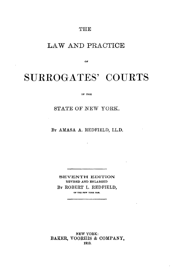 handle is hein.newyork/lwofcints0001 and id is 1 raw text is: THELAW AND PRACTICEor'SURROGATES' COURTSIN THESTATE OF NEW YORK.By AMASA A. REDFIELD, LL.D.SEVENTH-I EDITIONREVISED AND ENLARGEDBy ROBERT L. REDFIELD,OF THE FEW YORK BAI.NEW YORK:BAKER, VOORHIS & COMPANY,1910.