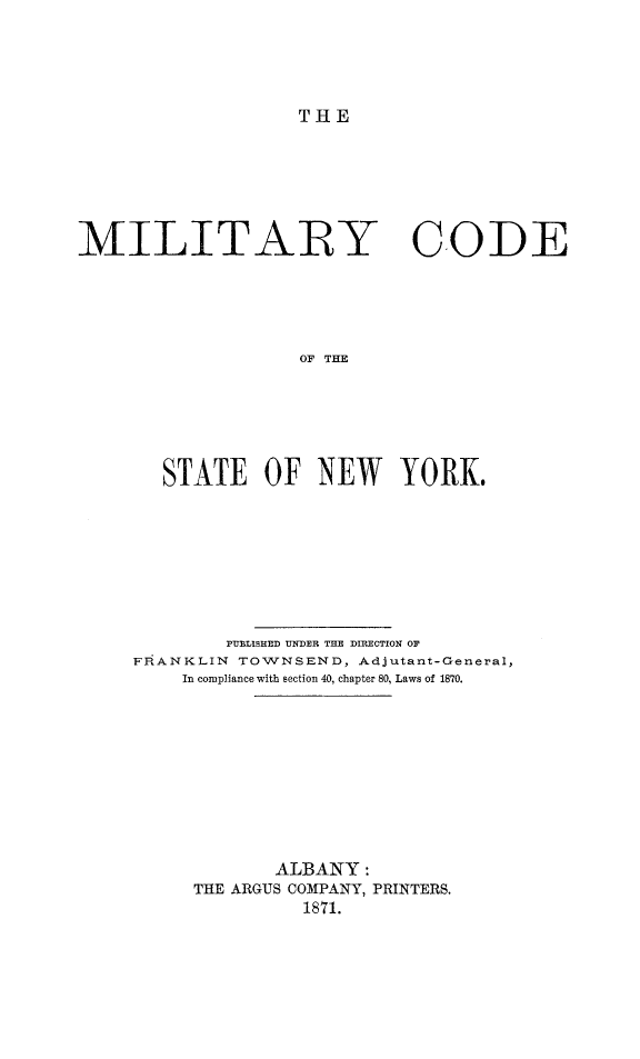handle is hein.newyork/mitcodny0001 and id is 1 raw text is: THEMILITARY CODE                    OF THE       STATE OF NEW YORK,        PUBLISHED UNDER THE DIRECTION OFFRANKLIN TOWNSEND,  Adjutant-General,    In compliance with section 40, chapter 80, Laws of 1870.             ALBANY:     THE ARGUS COMPANY, PRINTERS.               1871.