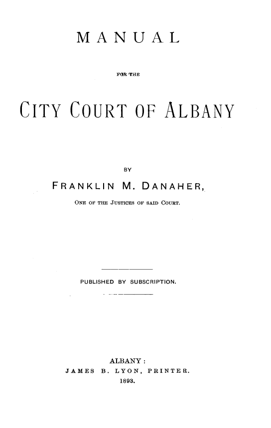 handle is hein.newyork/mlftcyctoay0001 and id is 1 raw text is:          MANUAL               FOR THECITY COURT OF ALBANY                BYFRANKLIN   M. DANAHER,    ONE OF THE JUSTICES OF SAID COURT.    PUBLISHED BY SUBSCRIPTION.         ALBANY:  JAMES B. LYON, PRINTER.           1893.
