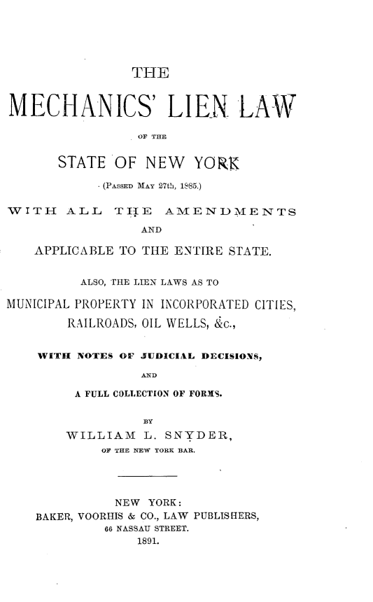 handle is hein.newyork/mslnlwotse0001 and id is 1 raw text is:                 THEMECHANICS' LIEN LAW                 OF THESTATE OF NEWYORX            . (PASSED MAY 27th, 18.85.)WITH    ALL   TIHE   AMENDMi ENTS                 AND    APPLICABLE TO TIlE ENTIRE STATE.          ALSO, THE LIEN LAWS AS TOMUNICIPAL PROPERTY IN INCORPORATED CITIES,        RAILROADS, OIL WELLS, &c.,    WITH NOTES OF JUDICIAL DECISIONS                 AND         A FULL COLLECTION OF FORMIS.                  BY        WILLIAM   L. SNYDER,            OF THE NEW YORK BAR.              NEW YORK:    BAKER, VOORHIS & CO., LAW PUBLISHERS,             66 NASSAU STREET.                 1891.