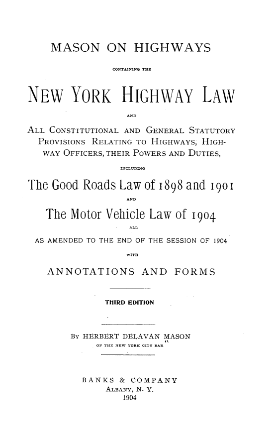 handle is hein.newyork/msnohwcg0001 and id is 1 raw text is: MASON ON HIGHWAYSCONTAINING THENEW YORK HIGHWAY LAWANDALL CONSTITUTIONAL AND GENERAL STATUTORYPROVISIONS RELATING TO HIGHWAYS, HIGH-WAY OFFICERS, THEIR POWERS AND DUTIES,INCLUDINGThe Good Roads Law of 1898 and 1901ANDThe Motor Vehicle Law of 1904ALLAS AMENDED TO THE END OF THE SESSION OF 1904WITHANNOTATIONS ANDTHIRD EDITIONBy HERBERT DELAVAN MASONOF THE NEW YORK CITY BARBANKS & COMPANYALBANY, N. Y.1904FORMS