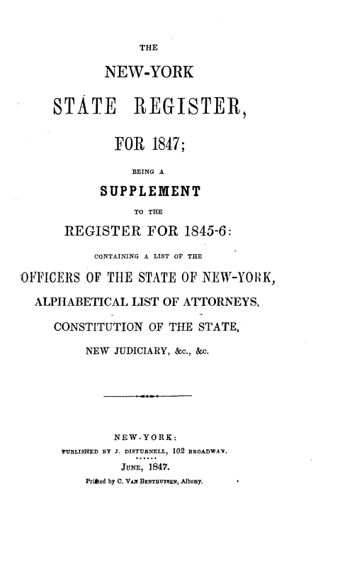 handle is hein.newyork/newyostr0002 and id is 1 raw text is:                   THE             NEW-YORK     STATE REGISTER,              FOR   1847;                 BEING A            SUPPLEMENT                 TO THE       REGISTER FOR 1845-6:           CONTAINING A LIST OF THEOFFICERS  OF THE  STATE OF NEW-YORK,  ALPHABETICAL   LIST OF ATTORNEYS,     CONSTITUTION  OF THE STATE,          NEW JUDICIARY, &c., &c.              NEW-YORK:      PUBLISHED BY J. DISTURNELL, 102 BROADWAY.               JUNE, 1847.          Priited by C. VAN BENTRUYSEN, Albany.