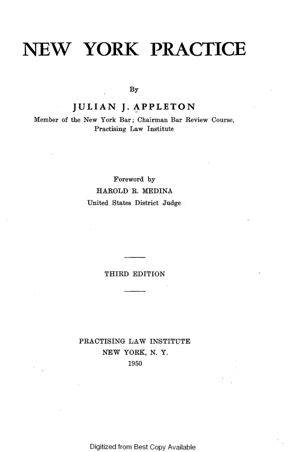 handle is hein.newyork/neyrkpc0001 and id is 1 raw text is: NEW YORK PRACTICE                       By           JULIAN J. APPLETON  Member of the New York Bar; Chairman Bar Review Course,               Practising Law Institute                   Foreword by                HAROLD R. MEDINA              United States District Judge                  THIRD EDITION            PRACTISING LAW INSTITUTE                 NEW YORK, N. Y.                       1950Digitized from Best Copy Available