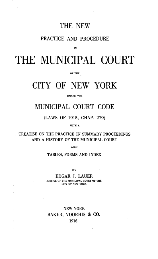 handle is hein.newyork/nppmcny0001 and id is 1 raw text is: THE NEWPRACTICE AND PROCEDUREINTHE MUNICIPAL COURTOF THECITY OF NEW YORKUNDER THEMUNICIPAL COURT CODE(LAWS OF 1915, CHAP. 279)WITH ATREATISE ON THE PRACTICE IN SUMMARY PROCEEDINGSAND A HISTORY OF THE MUNICIPAL COURTALSOTABLES, FORMS AND INDEXBYEDGAR J. LAUERJUSTICE OF THE MUNICIPAL COURT OF THECITY OF NEW YORKNEW YORKBAKER, VOORHIS & CO.1916