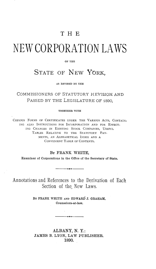 handle is hein.newyork/nwcpnlw0001 and id is 1 raw text is: T H ENEW CORPORATION LAWSOF THESTATE OF NEW YORK,AS REVISED BY THECOMMISSIONERS OF STATUTORY IEVISIO. ANDPASSED BY THE LEGISLATURE OF 1890,TOGETHER WITHCOPIOUS FORMS OF CERTIFICATES UNDER THE VARIOUS ACTS, CONTAIN.ING ALSO INSTRUCTIONS FOR INCORPORATION AND FOR EFFECT-ING CHANGES IN EXISTING STOCK COMPANIES, USEFULTABLES RELATIVE TO THE STATUTORY PAY-MENTS, AN ALPHABETICAL INDEX AND ACONVENIENT TABLE OF CONTENTS.BY FRANK WHITE,Examiner of Corporations in the Office of the Secretary of State.Annotations and References to the Derivation of EachSection of the, New Laws.BY FRANK WHITE AND EDWARD J. GRAHAM,Counselors-at-law.ALBANY, N. Y.:JAMES B. LYON, LAW PUBLISHER.1890.