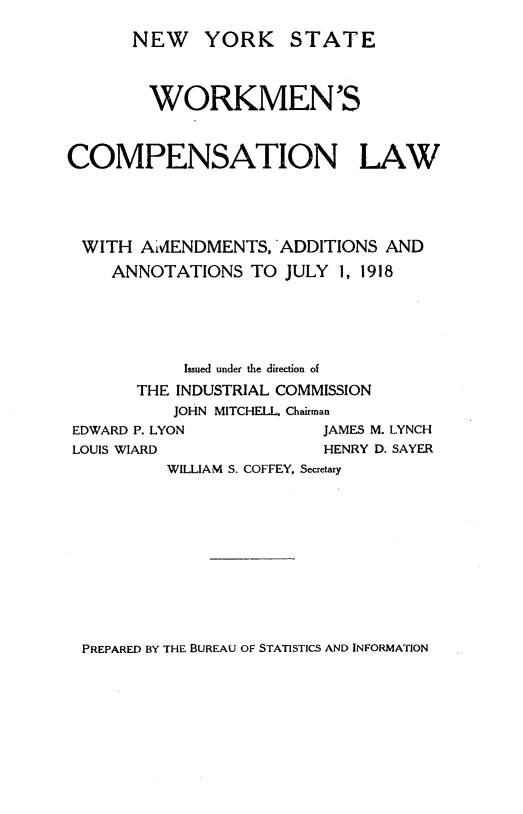 handle is hein.newyork/nwykswm0001 and id is 1 raw text is:        NEW YORK STATE       WORKMEN'SCOMPENSATION LAWWITH AMENDMENTS, ADDITIONS AND    ANNOTATIONS TO JULY 1, 1918            Issued under the direction of       THE INDUSTRIAL COMMISSION           JOHN MITCHELL, Chairman EDWARD P. LYON           JAMES M. LYNCH LOUIS WIARD              HENRY D. SAYER          WILLIAM S. COFFEY, SecretaryPREPARED BY THE BUREAU OF STATISTICS AND INFORMATION