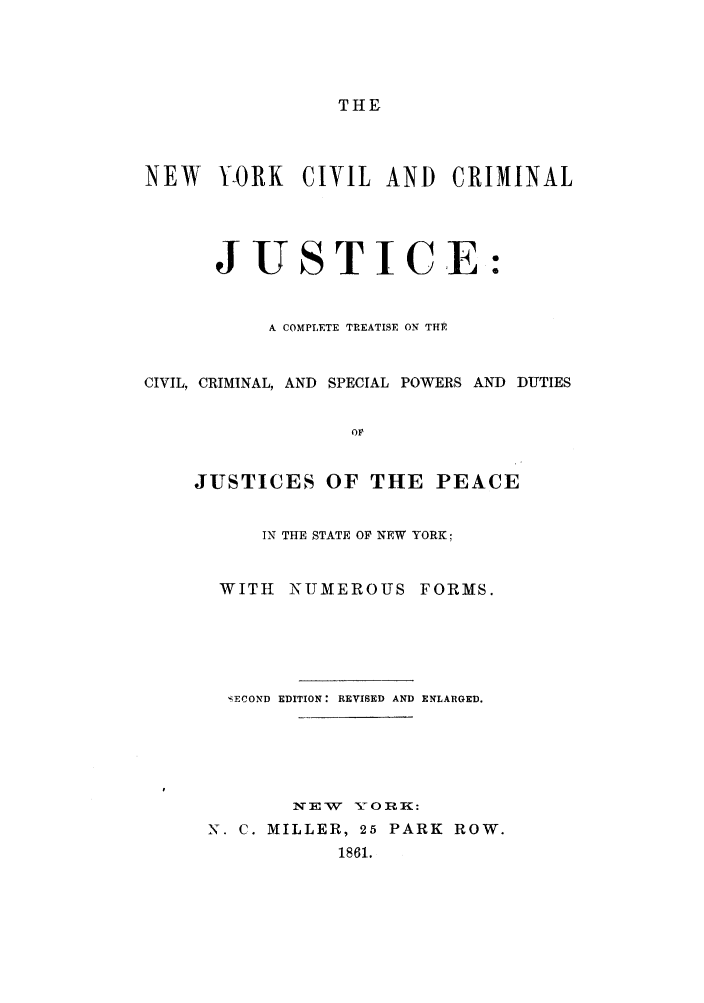 handle is hein.newyork/nycjctc0001 and id is 1 raw text is: THENEW    Y-ORK   CIVIL AND      CRIMINALJUSTICE:A COMPLETE TREATISE ON THECIVIL, CRIMINAL, AND SPECIAL POWERS AND DUTIESOFJUSTICES OF THE PEACEIN THE STATE OF NEW YORK;WITH NUMEROUS FORMS.SECOND EDITION: REVISED AND ENLARGED.1 E W 'S7n ORK:N. C. MILLER, 25 PARK ROW.1861.
