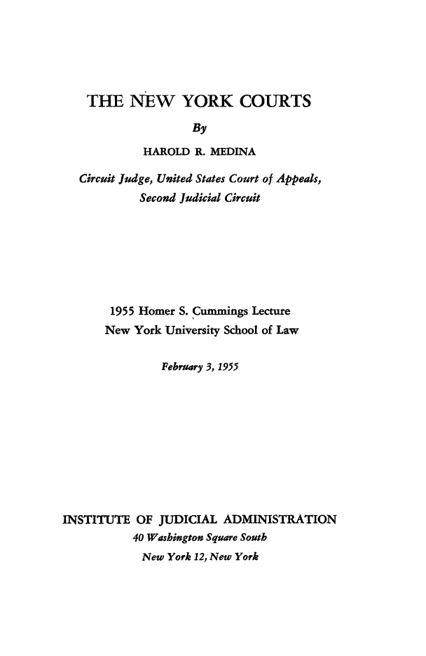 handle is hein.newyork/nycrts0001 and id is 1 raw text is:     THE   NEW YORK COURTS                    By            HAROLD  R. MEDINA   Circuit Judge, United States Court of Appeals,            Second Judicial Circuit       1955 Homer S. Cummings Lecture       New York University School of Law               February 3, 1955INSTITUTE  OF JUDICIAL  ADMINISTRATION           40 Washington Square South           New  York 12, New York