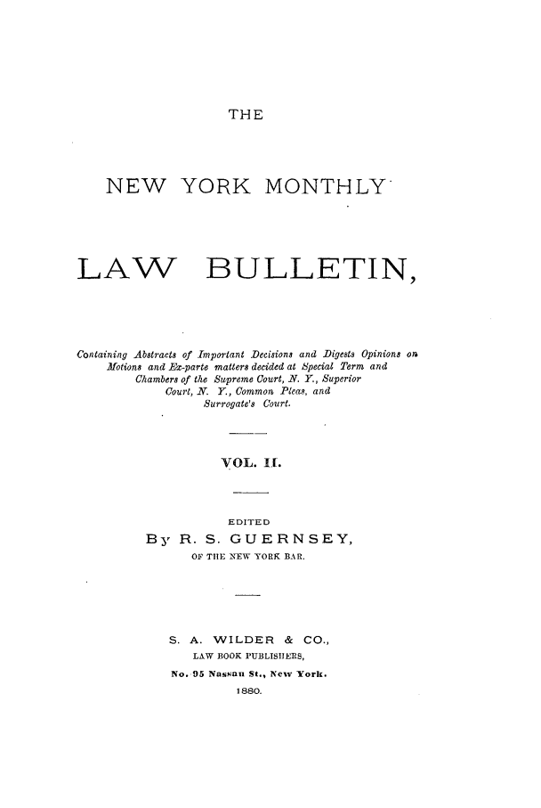 handle is hein.newyork/nymolbu0002 and id is 1 raw text is: THENEW YORK MONTHLYLAWBULLETIN,Containing Abstracts of Important Decisions and Digests Opinions onNotions and IEx-parte matters decided at Special Term andChambers of the Supreme Court, N. Y., SuperiorCourt, N. Y., Common Pleas, andSurrogate's Court.VOL. If.EDITEDBy R. S. GUERNSEY,OF TIE INEW YORK BAR.S. A. WILDER      &  CO.,LAW BOOK PUBLISIIERS,No. 95 Nassau St., New York.1880.