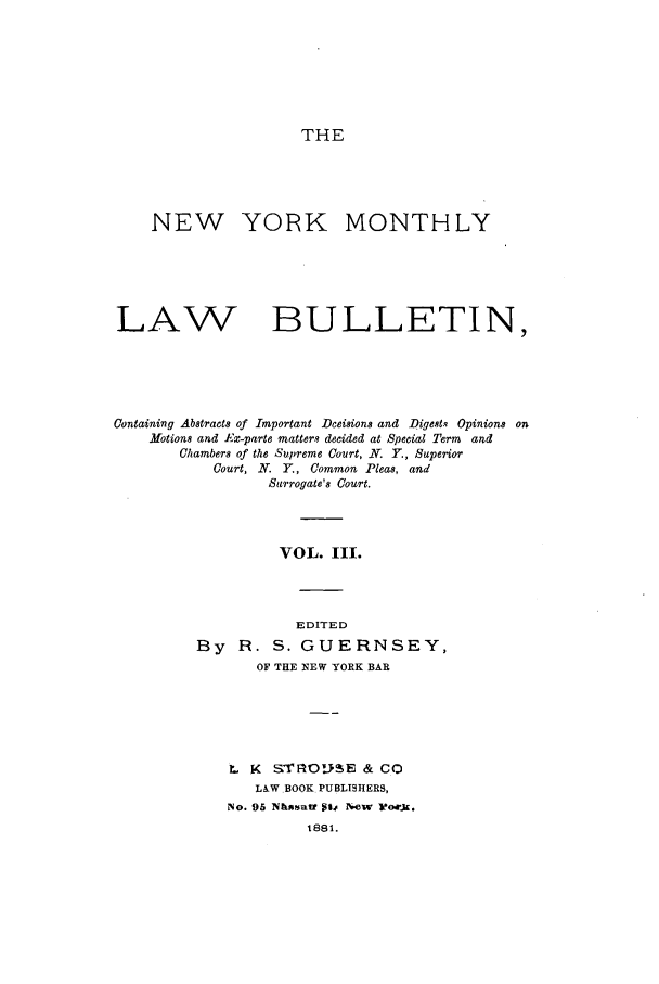 handle is hein.newyork/nymolbu0003 and id is 1 raw text is: THENEW YORK MONTHLYLAW BULLETIN,Containing Abstracts of Important Dceisions and Digests Opinions onMotions and Ex-parte matters decided at Special Term andChambers of the Supreme Court, N. Y., SuperiorCourt, N. Y., Common Pleas, andSurrogate's Court.VOL. III.EDITEDBy R. S. GUERNSEY,OF THE NEW YORK BARL K STRO.SIE & COLAW BOOK PUBLISHERS,No. 95 Nsatt Sto New wJ.1881.