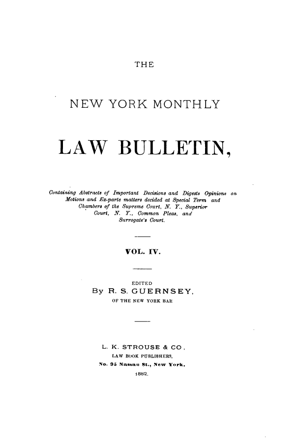 handle is hein.newyork/nymolbu0004 and id is 1 raw text is: THENEW YORK MONTHLYLAW BULLETIN,Containing Abstracts of Important Decisions and Digests Opinions onMotion8 and E.-parte matters decided at Special Term andChambers of the Supreme Court, N. Y., SuperiorCourt, N. Y., Common Pleas, andSurrogate's Court.VOL. IV.EDITEDBy   R. S. GUERNSEY,OF THE NEW YORK BARL. K. STROUSE & CO,LAW BOOK PUBLISHERS,No. 95 Nassan St., New York.1882.