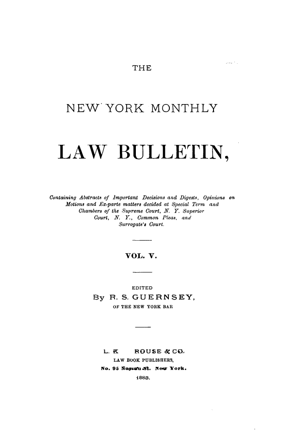 handle is hein.newyork/nymolbu0005 and id is 1 raw text is: THENEWYORK MONTHLYLAW BULLETIN,Containing Abstracts of Important Decisions and Digests, Opinions onMotions and Ex-parte matters decided at Special Term andChambers of the Supreme Court, N. Y. SuperiorCourt, N. Y., Common Pleas, andSurrogate's Court.VOL. V.EDITEDBy 1. S. GUERNSEY,OF THE NEW YORK BARL. 1K     ROUSE 4R Co.LAW BOOK PUBLISHERS,No. 95 l Wirau.eSi. Now York.1883.