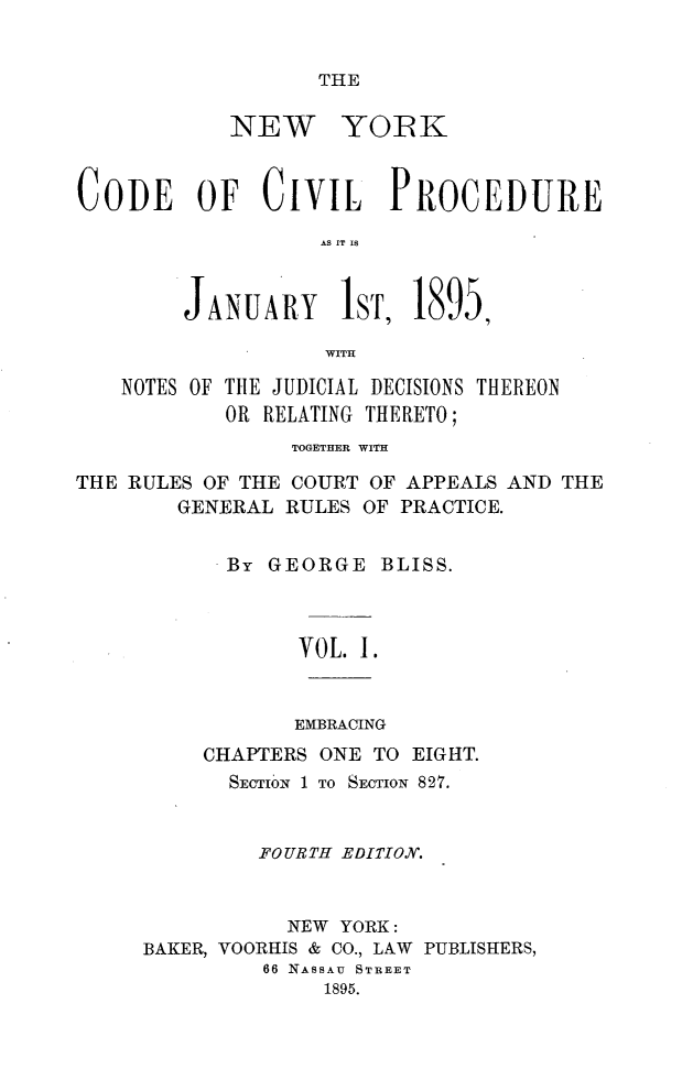 handle is hein.newyork/nyodivur0001 and id is 1 raw text is: THE            NEW YOIKCODE OF CIVIL PROCEDURE                   AS IT IS        JANUARY lST, 1895,                   WITH    NOTES OF TIlE JUDICIAL DECISIONS THEREON            OR RELATING THERETO;                 TOGETHER WITHTHE RULES OF THE COURT OF APPEALS AND THE        GENERAL RULES OF PRACTICE.           By GEORGE BLISS.                 VOL. I.                 EMBRACING          CHAPTERS ONE TO EIGHT.            SECTION 1 TO SECTION 827.              FOURTH EDITION.                NEW YORK:     BAKER, VOORHIS & CO., LAW PUBLISHERS,               66 NASSAU STREET                   1895.