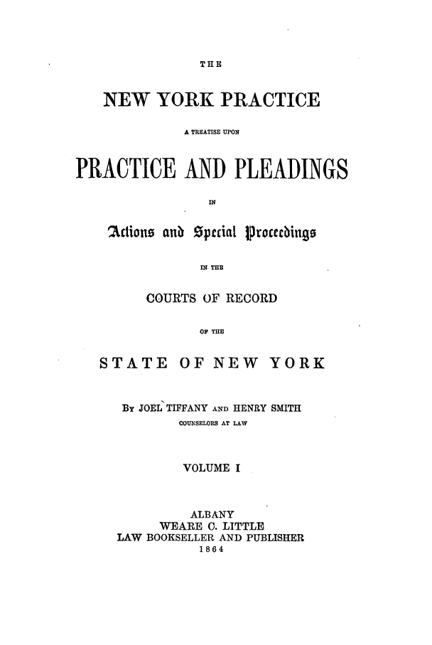 handle is hein.newyork/nyplese0001 and id is 1 raw text is: THENEW YORK PRACTICEA TREATISE UPONPRACTICE AND PLEADINGSIN2Itions anu  Speial ProccebingsIN THECOURTS OF RECORDOF THESTATEOF NEW YORKBy JOEL TIFFANY AND HENRY SMITHCOUNSELORS AT LAWVOLUME IALBANYWEARE 0. LITTLELAW BOOKSELLER AND PUBLISHER1864