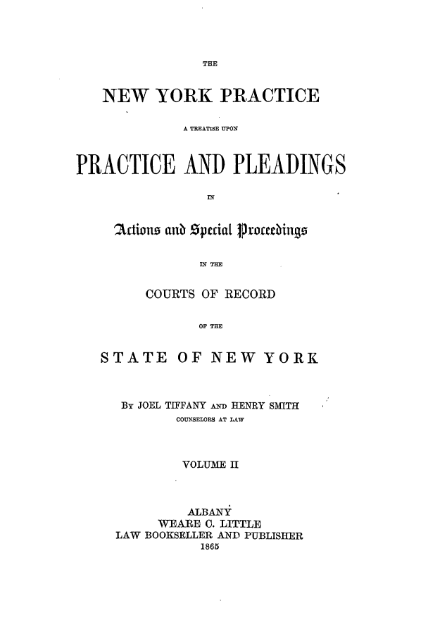 handle is hein.newyork/nyplese0002 and id is 1 raw text is: NEW YORK PRACTICEA TREATISE UPONPRACTICE AND PLEADINGS5artion anb  ,cda1 JroccdiingzIN THECOURTS OF RECORDO THESTATE OF NEW YORKBy JOEL TIFFANY AND HENRY SMITHCOUNSELORS AT LAWVOLUME HALBANYWEARE C. LITTLELAW BOOKSELLER AND PUBLISHER1865