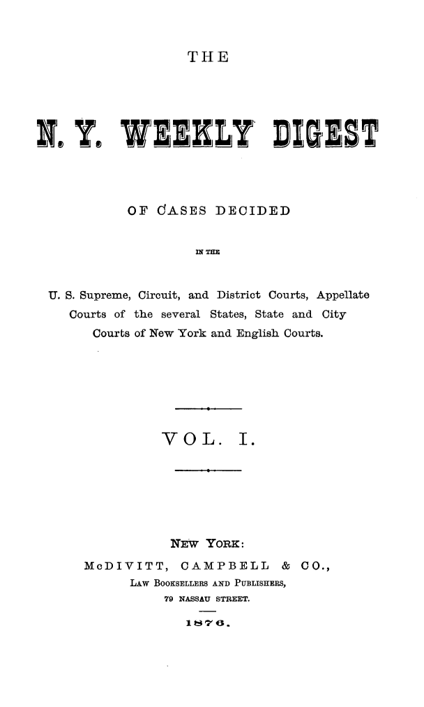 handle is hein.newyork/nyweekdi0001 and id is 1 raw text is: THEN, Y, WEEKLY DIGESTOF dCASES DECIDEDIN THEU. S. Supreme, Circuit, and District Courts, AppellateCourts of the several States, State and CityCourts of New York and English Courts.VOL. I.NEW YORK:McDIVITT, CAMPBELL            & CO.,LAW BOOKSELLERS AND PUBLISHERS,79 NASSAU STREET.1 t47 0.