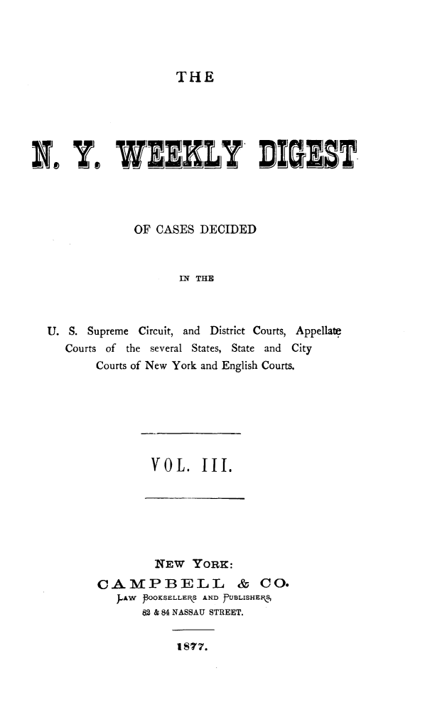 handle is hein.newyork/nyweekdi0003 and id is 1 raw text is: THEI Y. WELY DI5DSTOF CASES DECIDEDIN THEU. S. Supreme Circuit, and District Courts, AppellatCourts of the several States, State and CityCourts of New York and English Courts.VOL. III.IEW YORK:CAMPBELL & CO.J-AW POOKSELLEFkS AND JfUBLISHE 582 & 84 NASSAU STREET.1877.