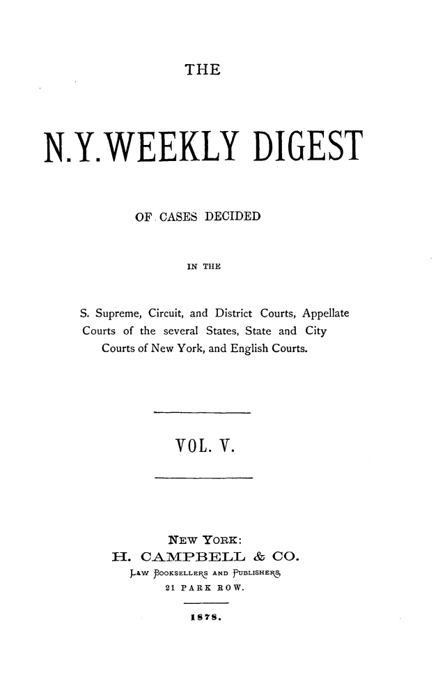handle is hein.newyork/nyweekdi0005 and id is 1 raw text is: THEN.Y.WEEKLY DIGESTOF CASES DECIDEDIN THES. Supreme, Circuit, and District Courts, AppellateCourts of the several States, State and CityCourts of New York, and English Courts.VOL. V.NEEW YORK:H. CAMPBELL & CO.P~AW POOKSELLEI S AND PUBLISHE1F,521 PARK ROW.IS7M.