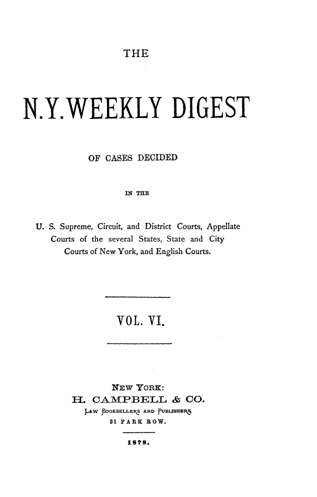 handle is hein.newyork/nyweekdi0006 and id is 1 raw text is: THEN.Y.WEEKLY DIGESTOF CASES DECIDEDIN THEU. S. Supreme, Circuit, and District Courts, AppellateCourts of the several States, State and CityCourts of New York, and English Courts.VOL. VI.NEW YORK:H. CAMPBELL & C0.JpAW JOOKSELLER,, AND  'UBLISHEJ21 PARK ROW.I8M.