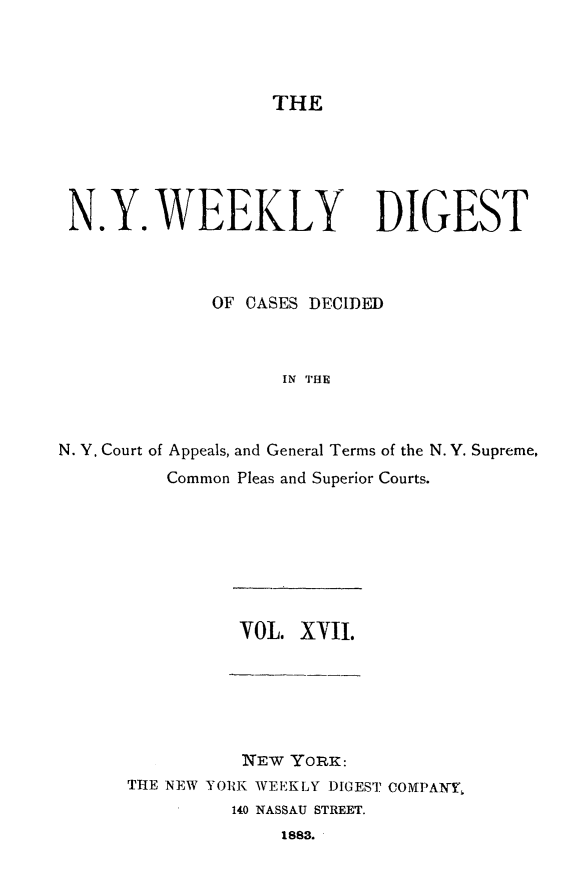 handle is hein.newyork/nyweekdi0017 and id is 1 raw text is: THEN.Y. WEEKLY DIGESTOF CASES DECIDEDIN THEN. Y. Court of Appeals, and General Terms of the N. Y. Supreme,Common Pleas and Superior Courts.VOL. XVII.NEW YORK:THE NEW YORK WEEKLY DIGEST COMPAN-,140 NASSAU STREET.1883.