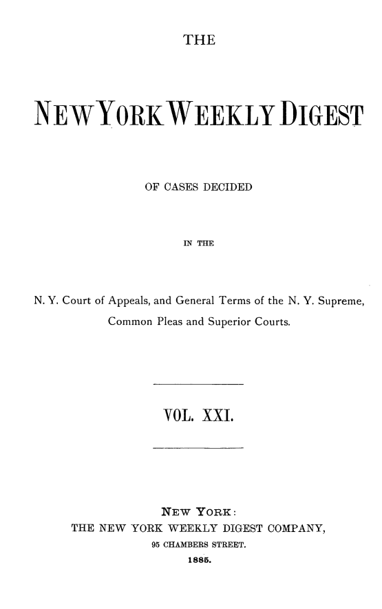 handle is hein.newyork/nyweekdi0021 and id is 1 raw text is: THENEWYORKWEEKLY DIGESTOF CASES DECIDEDIN THEN. Y. Court of Appeals, and General Terms of the N. Y. Supreme,Common Pleas and Superior Courts.VOL. XXI.NEW YORK:THE NEW YORK WEEKLY DIGEST COMPANY,95 CHAMBERS STREET.1885.