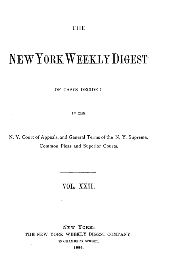 handle is hein.newyork/nyweekdi0022 and id is 1 raw text is: THENEW YORK WEEKLY DIGESTOF CASES DECIDEDIN THEN. Y. Court of Appeals, and General Terms of the N. Y. Supreme,Common Pleas and Superior Courts.YOL. XXII,NEW YORK:THE NEW YORK WEEKLY DIGEST COMPANY,95 CHAMBERS STREET.1886.