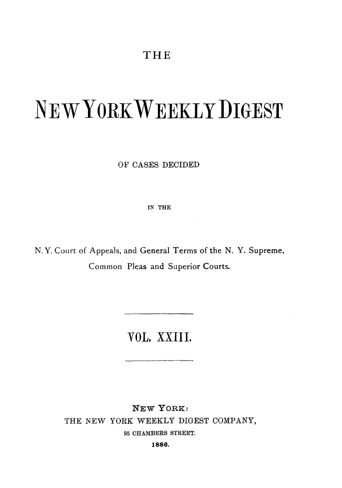 handle is hein.newyork/nyweekdi0023 and id is 1 raw text is: THEN EWYORKWEEKLY DIGESTOF CASES DECIDEDIN THEN.Y. Court of Appeals, and General Terms of the N. Y. Supreme,Common Pleas and Superior Courts.VOL. XXIII.NEW YORK :THE NEW YORK WEEKLY DIGEST COMPANY,95 CHAMBERS STREET.1886.
