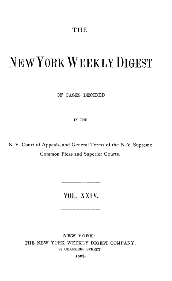 handle is hein.newyork/nyweekdi0024 and id is 1 raw text is: THENEWYORKWEEKLY DIGESTOF CASES DECIDEDIN THEN. Y. Court of Appeals, and General Terms of the N. Y. SupremeCommon Pleas and Superior Courts.VOL. XXi.NEW YORK:THE NEW YORK WEEKLY DIGEST COMPANY,95 CHAMBERS STREET,