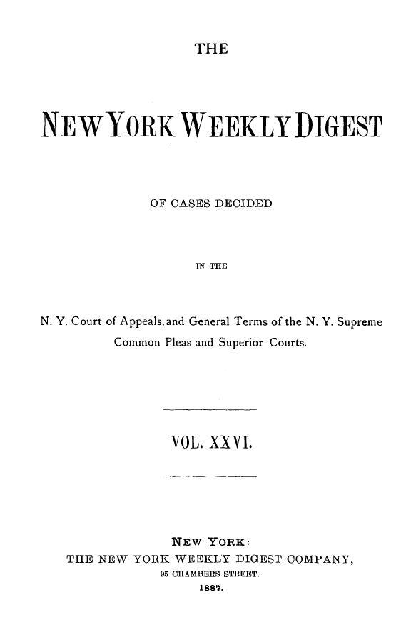 handle is hein.newyork/nyweekdi0026 and id is 1 raw text is: THENEWYORK WEEKLY DIGESTOF CASES DECIDEDIN THEN. Y. Court of Appeals, and General Terms of the N. Y. SupremeCommon Pleas and Superior Courts.YOL. XXVI.NEW YORK:THE NEW YORK WEEKLY DIGEST COMPANY,95 CHAMBERS STREET.1887.