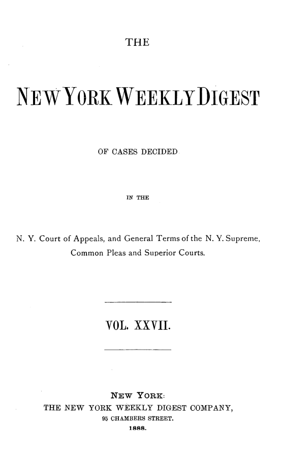 handle is hein.newyork/nyweekdi0027 and id is 1 raw text is: THENEWYORK WEEKLYDIGESTOF CASES DECIDEDIN THEN. Y. Court of Appeals, and General Terms of the N. Y. Supreme,Common Pleas and Superior Courts.VOL. XXVII.NEW YORK:THE NEW YORK WEEKLY DIGEST COMPANY,95 CHAMBERS STREET,1888.
