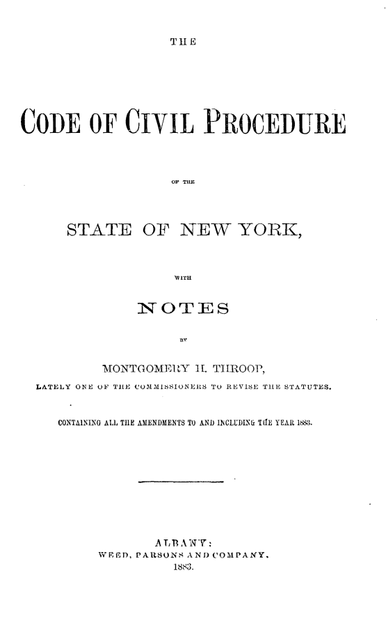 handle is hein.newyork/odcivpurny0001 and id is 1 raw text is: TIL ECODE OF CIVIL PROCEDURE                    O' THE      STATE OF NEW YORK,                   ~ITH              N TOTES         MONTGOMERY 11. TITROOP,LATELY ONE OF TIE COMMISSIONERS TO REVISE TIE STATUTES.   CONTAINING ALL TIlE AMENDMENTS TO AND IZNCLUDL' Ii 'fIL YEAR 1893.                A T,1 A W'7.,        WEED, PARSO.NS AND COMPANY.                  183.