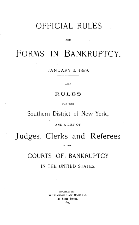 handle is hein.newyork/offrlsfb0001 and id is 1 raw text is:       OFFICIAL RULES                ANDFORMS IN BANKRUPTCY.JANUARY 2, 18)9.      ALSO  RULES     FOR THESouthern District of New York,         AND A LIST OFJudges,Clerksand   RefereesOF THECOURTSOF  BANKRUPTCYIN THE UNITED STATES.      ROCHESI ER  WILLIAMSON LAV BOOR CO.     41 State Street.        1899.