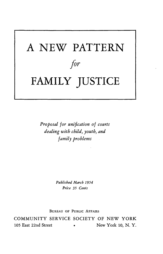 handle is hein.newyork/pudcy0001 and id is 1 raw text is:          Proposal for unification of courts           dealing with child, youth, and                family problems                Published March 1954                Price 35 Cents             BUREAU OF PUBLIC AFFAIRSCOMMUNITY SERVICE SOCIETY OF NEW YORK105 East 22nd Street        New York 10, N. Y.A NEW PATTERN               for  FAMILY JUSTICE