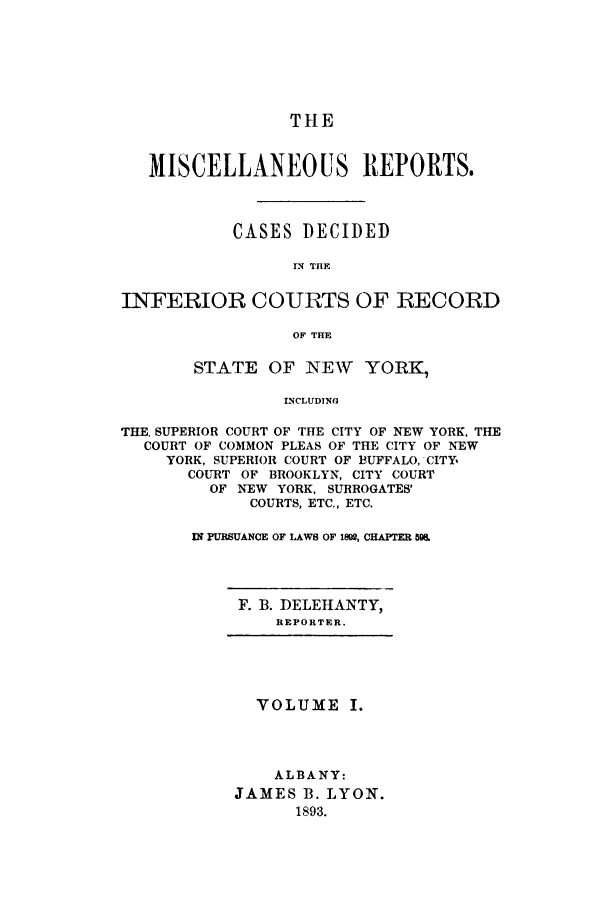 handle is hein.newyork/repsnyaad0001 and id is 1 raw text is: THEMISCELLANEOUS REPORTS.CASES DECIDEDIN TIlEINFERIOR COURTS OF RECORDOF TIlESTATE OF NEW YORK,INCLUDINGTHE. SUPERIOR COURT OF THE CITY OF NEW YORK, THECOURT OF COMMON PLEAS OF THE CITY OF NEWYORK, SUPERIOR COURT OF BUFFALO, CITY,COURT OF BROOKLYN, CITY COURTOF NEW YORK, SURROGATES'COURTS, ETC., ETC.IN PURSUANCE OF LAWS OF I1, CHAPTER 5&F. B. DELEHANTY,REPORTER.VOLUME I.ALBANY:JAMES B. LYON.1893.