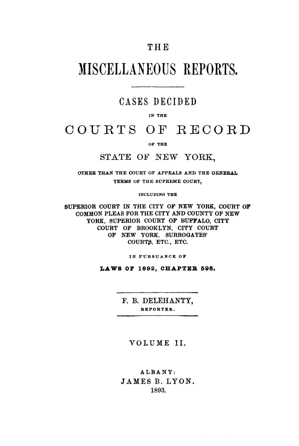 handle is hein.newyork/repsnyaad0002 and id is 1 raw text is: THEMISCELLANEOUS REPORTS.CASES DECIDEDIN THECOURTS OF RECORDOF THESTATE OF NEW YORK,OTHER THAN THE COURT OF APPEALS AND THE GENERALTERMS OF THE SUPREME COURT,INCLUDING THESUPERIOR COURT IN THE CITY OF NEW YORK, COURT OFCOMMON PLEAS FOR THE CITY AND COUNTY OF NEWYORK, SUPERIOR COURT OF BUFFALO, CITYCOURT OF BROOKLYN, CITY COURTOF NEW YORK, SURROGATES'COURT9, ETC., ETC.IN PURSUANCE OFLAWS OF 1892, CHAPTER 598.F. B. DELEHANTY,REPORTER.VOLUME II.ALBANY:JAMES B. LYON.1893.