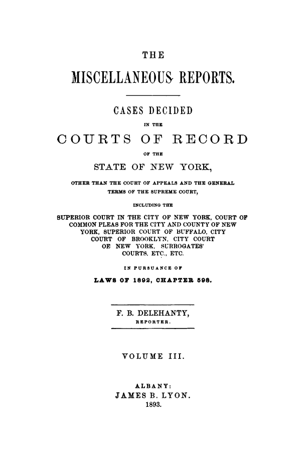 handle is hein.newyork/repsnyaad0003 and id is 1 raw text is: THEMISCELLANEOUS, REPORTS.CASES DECIDEDIN THECOURTS OF RECORDOF THESTATE OF INEW YORK,OTHER THAN THE COURT OF APPEALS AND THE GENERALTERMS OF THE SUPREME COURT,INCLUDING THESUPERIOR COURT IN THE CITY OF NEW YORK, COURT OFCOMMON PLEAS FOR THE CITY AND COUNTY OF NEWYORK, SUPERIOR COURT OF BUFFALO, CITYCOURT OF BROOKLYN. CITY COURTOE NEW YORK, SURROGATES'COURTS, ETC., ETC.IN PURSUANCE OFLAWS OF 1892, CHAPTER 598.F. B. DELEHANTY,REPORTER.VOLUME III.ALBANY:JAMES B. LYON.1893.