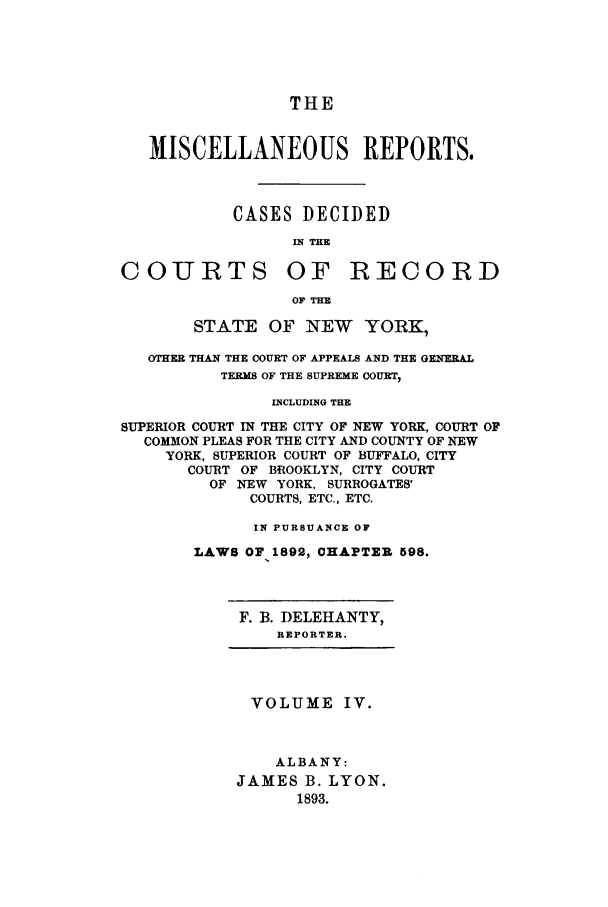 handle is hein.newyork/repsnyaad0004 and id is 1 raw text is: THEMISCELLANEOUS REPORTS.CASES DECIDEDIN THECOURTS OF RECORDOF THESTATE OF NEW YORK,OTHER THAN THE COURT OF APPEALS AND THE GENERALTERMS OF THE SUPREME COURT,INCLUDING THESUPERIOR COURT IN THE CITY OF NEW YORK, COURT OFCOMMON PLEAS FOR THE CITY AND COUNTY OF NEWYORK, SUPERIOR COURT OF BUFFALO, CITYCOURT OF BROOKLYN, CITY COURTOF NEW YORK, SURROGATES'COURTS, ETC., ETC.IN PURSUANCE OFLAWS OF 1892, CHAPTER 598.F. B. DELEHANTY,REPORTER.VOLUME IV.ALBANY:JAMES B. LYON.1893.