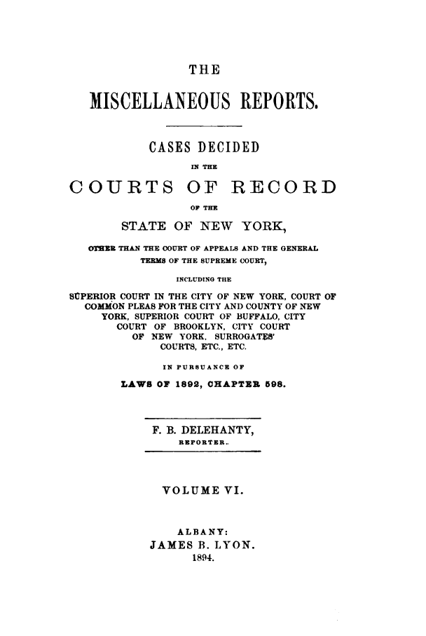 handle is hein.newyork/repsnyaad0006 and id is 1 raw text is: THEMISCELLANEOUS REPORTS.CASES DECIDEDINTHECOURTS OF RECORDOF THESTATE OF NEW YORK,0=RR THAN THE COURT OF APPEALS AND THE GENERALTERMS OF THE SUPREME COURT,INCLUDING THESUPERIOR COURT IN THE CITY OF NEW YORK, COURT OFCOMMON PLEAS FOR THE CITY AND COUNTY OF NEWYORK, SUPERIOR COURT OF BUFFALO, CITYCOURT OF BROOKLYN, CITY COURTOF NEW YORK, SURROGATES'COURTS, ETC., ETC.IN PURSUANCE OFLAWS OF 1892, CHAPTER 598.F. B. DELEHANTY,REPORTER..VOLUME VI.ALBANY:JAMES B. LYON.1894.