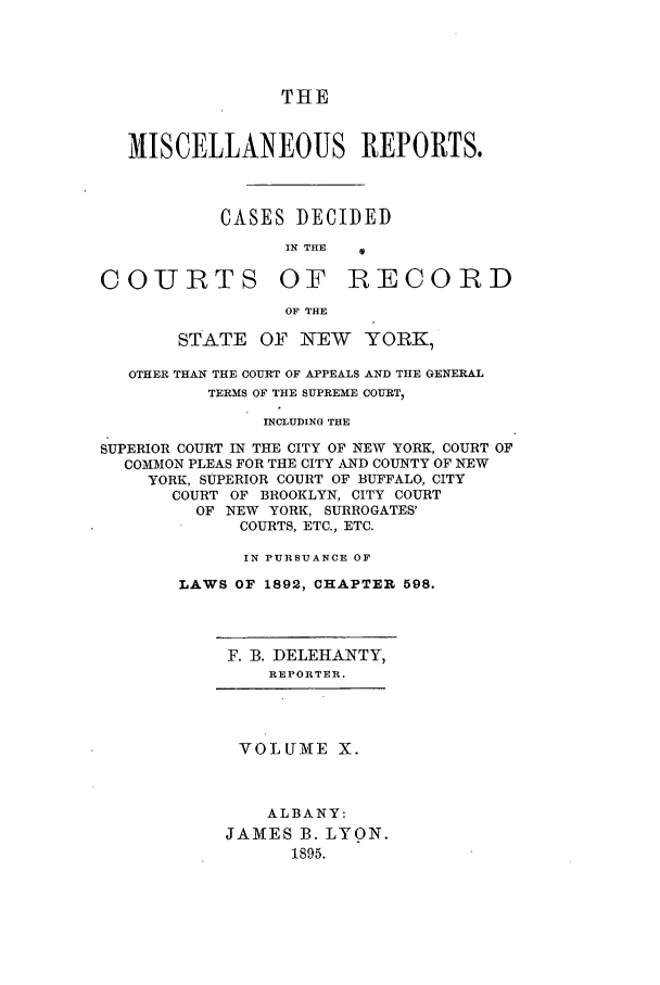 handle is hein.newyork/repsnyaad0010 and id is 1 raw text is: THEMISCELLANEOUS REPORTS.CASES DECIDEDIN THE  0COURTSOF RECORDOF THESTATE OF NEW YORK,OTHER THAN THE COURT OF APPEALS AND THE GENERALTERMS OF THE SUPREME COURT,INCLUDING THESUPERIOR COURT IN THE CITY OF NEW YORK, COURT OFCOMMON PLEAS FOR THE CITY AND COUNTY OF NEWYORK, SUPERIOR COURT OF BUFFALO, CITYCOURT OF BROOKLYN, CITY COURTOF NEW YORK, SURROGATES'COURTS, ETC., ETC.IN PURSUANCE OFLAWS OF 1892, CHAPTER 598.F. 3. DELEHANTY,REPORTER.VOLUME X.ALBANY:JAMES B. LYON.1895.