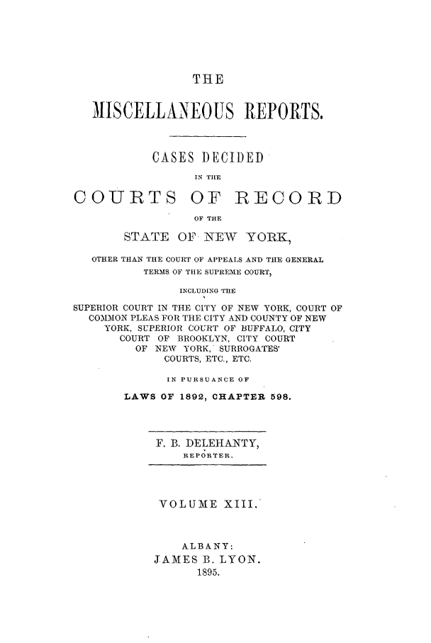 handle is hein.newyork/repsnyaad0013 and id is 1 raw text is: THEMISCELLANEOUS REPORTS.CASES DECIDEDIN TIIECOURTS OF RECORDOF THESTATE OF NEW YORIK,OTHER THAN THE COURT OF APPEALS AND THE GENERALTERMS OF THE SUPREME COURT,INCLUDING THESUPERIOR COURT IN THE CITY OF NEW YORK, COURT OFCOMMON PLEAS FOR THE CITY AND COUNTY OF NEWYORK, SUPERIOR COURT OF BUFFALO, CITYCOURT OF BROOKLYN, CITY COURTOF NEW YORK, SURROGATES'COURTS, ETC., ETC.IN PURSUANCE OFLAWS OF 1892, CHAPTER 598.F. B. DELEHANTY,REPORTER.VOLUME XIII.ALBANY:JAMES B. LYON.1895.