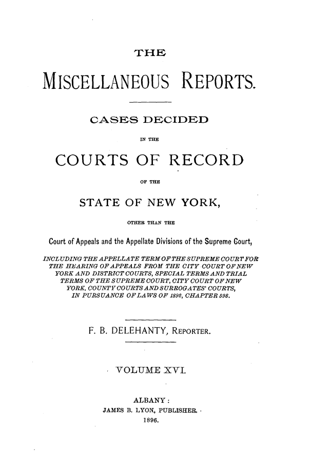 handle is hein.newyork/repsnyaad0016 and id is 1 raw text is: THEMISCELLANEOUS REPORTS.CASES DECIDEDIN THECOURTS OF RECORDOF THESTATE OF NEW YORK,OTHER THAN THECourt of Appeals and the Appellate Divisions of the Supreme Court,INCLUDING THE APPELLATE TERM OF THE SUPREME CO URT FORTHE HEARING OF APPEALS FROM THE CITY COURT OF NEWYORK AND DISTRICT CO URTS, SPECIAL TERMS AND TRIALTERMS OF THE SUPREME COURT, CITY COURT OF NEWYORK, COUNTY COURTS AND SURROGATES' COURTS,IN PURSUANCE OF LAWS OF 1892, CHAPTER 598.F. B. DELEHANTY, REPORTER.VOLUME XVI.ALBANY:JAMES B. LYON', PUBLISHER.1896.