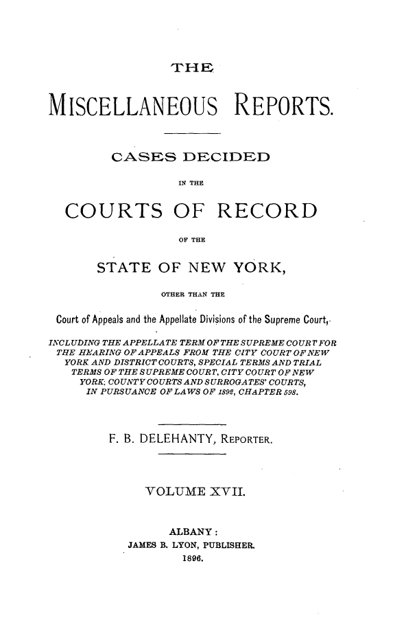 handle is hein.newyork/repsnyaad0017 and id is 1 raw text is: THEMISCELLANEOUS REPORTS.CASES DECIDEDIN THECOURTS OF RECORDOF THESTATE OF NEW YORK,OTHER THAN THECourt of Appeals and the Appellate Divisions of the Supreme Court,.INCLUDING THE APPELLATE TERM OF THE SUPREME COURT FORTHE HEARING OFAPPEALS FROM THE CITY COURT OFNEWYORK AND DISTRICT COURTS, SPECIAL TERMS AND TRIALTERMS OF THE SUPREME COURT, CITY COURT OF NEWYORK COUNTY COURTS AND SURROGATES' COURTS,IN PURSUANCE OF LAWS OF 1892, CHAPTER 598.F. B. DELEHANTY, REPORTER.YOLUME XVII.ALBANY:JAMES B. LYON, PUBLISEER.1896.