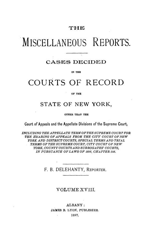 handle is hein.newyork/repsnyaad0018 and id is 1 raw text is: THEMISCELLANEOUS REPORTS.CASES DECIDEDIN THECOURTS OF RECORDOF THESTATE OF NEW YORK,OTHER THAN THECourt of Appeals and the Appellate Divisions of the Supreme Court,INCLUDING THE APPELLATE TERM OF THE SUPREME COUR 7FORTHE HEARING OF APPEALS FROM THE CITY COURT OF NEWYORK AND DISTRICT COURTS, SPECIAL TERMS AND TRIALTERMS OF THE SUPREME COURT, CITY COURT OF NEWYORK, COUNTY COURTSAND SURROGATES' COURTS,IN PURSUANCE OF LA WS OF 189e, CHAPTER 598.F. B. DELEHANTY, REPORTER.VOLUME XVIII.ALBANY:JAMES B. LYON, PUBLISEIER.1897.