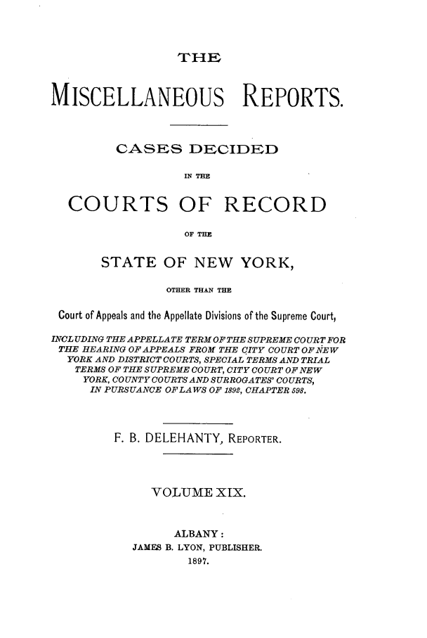 handle is hein.newyork/repsnyaad0019 and id is 1 raw text is: THEMISCELLANEOUS REPORTS.CASES DECIDEDIN THECOURTS OF RECORDOF THESTATE OF NEW YORK,OTHER THAN THECourt of Appeals and the Appellate Divisions of the Supreme Court,INCLUDING THE APPELLATE TERM OF THE SUPREME COURT FORTHE HEARING OF APPEALS FROM THE CITY COURT OF-NEWYORK AND DISTRICT COURTS, SPECIAL TERMS AND TRIALTERMS OF THE SUPREME COURT, CITY COURT OF NEWYORK, COUNTY COURTS AND SURROGATES' COURTS,IN PURSUANCE OF LAWS OF 1892, CHAPTER 598.F. B. DELEHANTY, REPORTER.VOLUME XIX.ALBANY:JAMES B. LYON, PUBLISHER.1897.