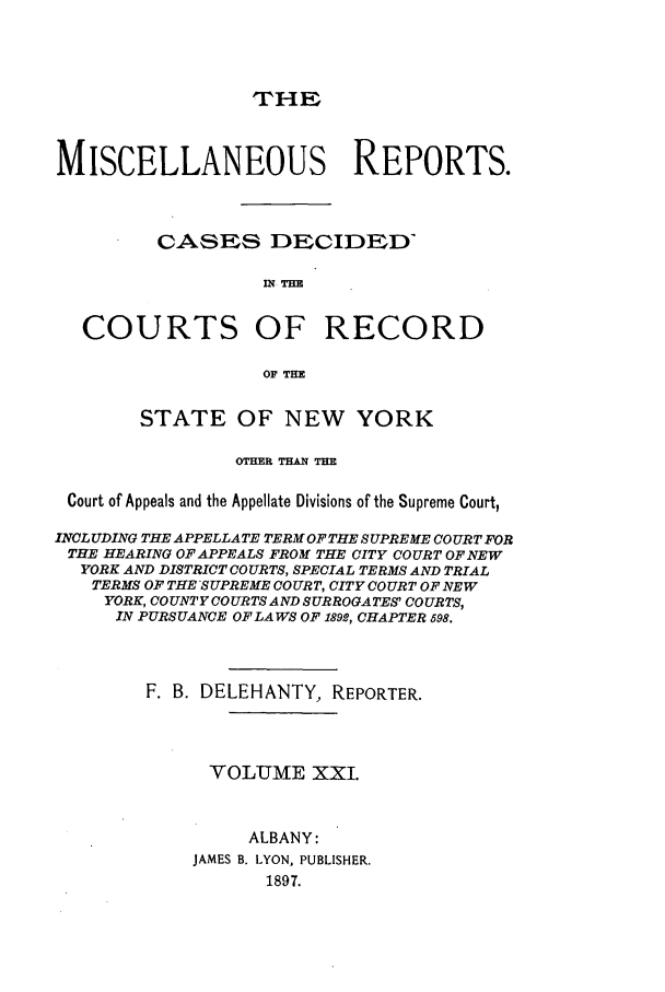 handle is hein.newyork/repsnyaad0021 and id is 1 raw text is: THEMISCELLANEOUS REPORTS.CASES DECIDEDMN TUBCOURTS OF RECORDOF THESTATE OF NEW YORKOTHER THAN THECourt of Appeals and the Appellate Divisions of the Supreme Court,INOLUDING THE APPELLATE TERM OFTHE SUPREME COURT FORTHE HEARING OF APPEALS FROM THE CITY COURT OF.NEWYORK AND DISTRICT COURTS, SPECIAL TERMS AND TRIALTERMS OF THE SUPREME COURT, CITY COURT OF NEWYORK, COUNTY COURTS AND SURROGATES' COURTS,IN PURSUANCE OF LA WS OF 1892, CHAPTER 698.F. B. DELEHANTY, REPORTER.VOLUME XXI.ALBANY:JAMES B. LYON, PUBLISHER.1897.