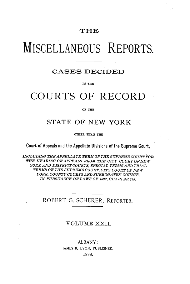 handle is hein.newyork/repsnyaad0022 and id is 1 raw text is: THEMISCELLANEOUS REPORTS.CASES DECIDEDIN THECOURTS OF RECORDOF THESTATE OF NEW YORKOTHER THAN THECourt of Appeals and the Appellate Divisions of the Supreme Court,INCLUDING THE APPELLATE TERM OF THE SUPREME COURT FORTHE HEARING OF APPEALS FROM THE CITY COURT OF NEWYORK AND DISTRICT COURTS, SPECIAL TERMS AND TRIALTERMS OF THE SUPREME COURT, CITY COURT OF NEWYORK, COUNTY COURTSAND SURROGATES' COURTS,IN PURSUANCE OF LAWS OF 1892, CHAPTER 598.ROBERT G. SCHERER, REPORTER.VOLUME XXII.ALBANY:JAMES B. LYON, PUBLISHER.1898.