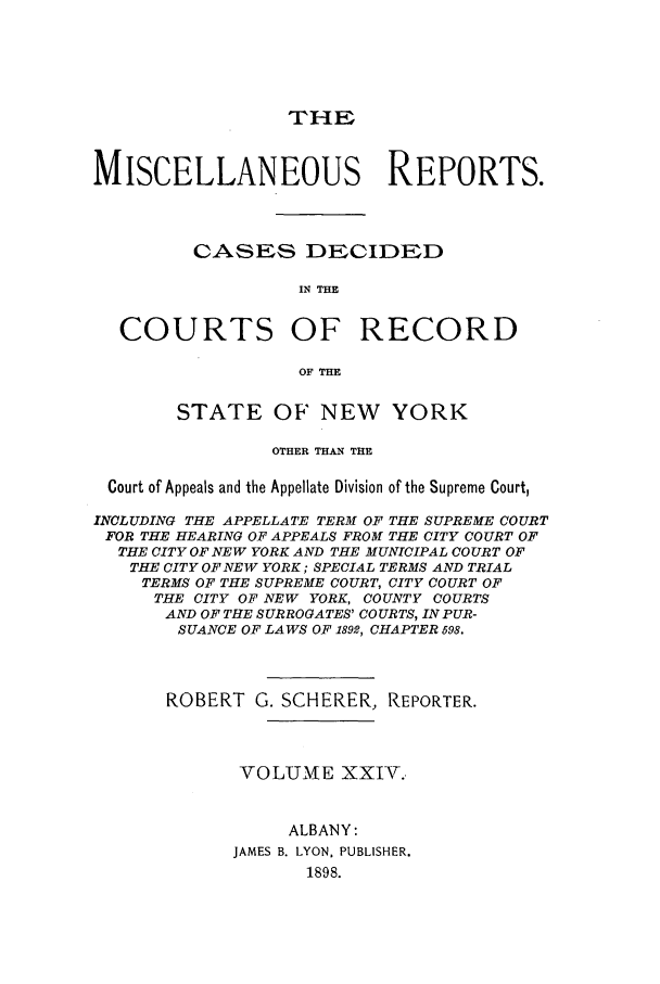 handle is hein.newyork/repsnyaad0024 and id is 1 raw text is: THEMISCELLANEOUS REPORTS.CASES DECIDEDIN THECOURTS OF RECORDOF THESTATE OF NEW YORKOTHER THAN THECourt of Appeals and the Appellate Division of the Supreme Court,INCLUDING THE APPELLATE TERM OF THE SUPREME COURTFOR THE HEARING OF APPEALS FROM THE CITY COURT OFTHE CITY OF NEW YORK AND THE MUNICIPAL COURT OFTHE CITY OF NEW YORK; SPECIAL TERMS AND TRIALTERMS OF THE SUPREME COURT, CITY COURT OFTHE CITY OF NEW YORK, COUNTY COURTSAND OF THE SURROGATES' COURTS, INPUR-SUANCE OF LAWS OF 1892, CHAPTER 598.ROBERT G. SCHERER, REPORTER.VOLUME XXIV..ALBANY:JAMES B. LYON. PUBLISHER.1898.