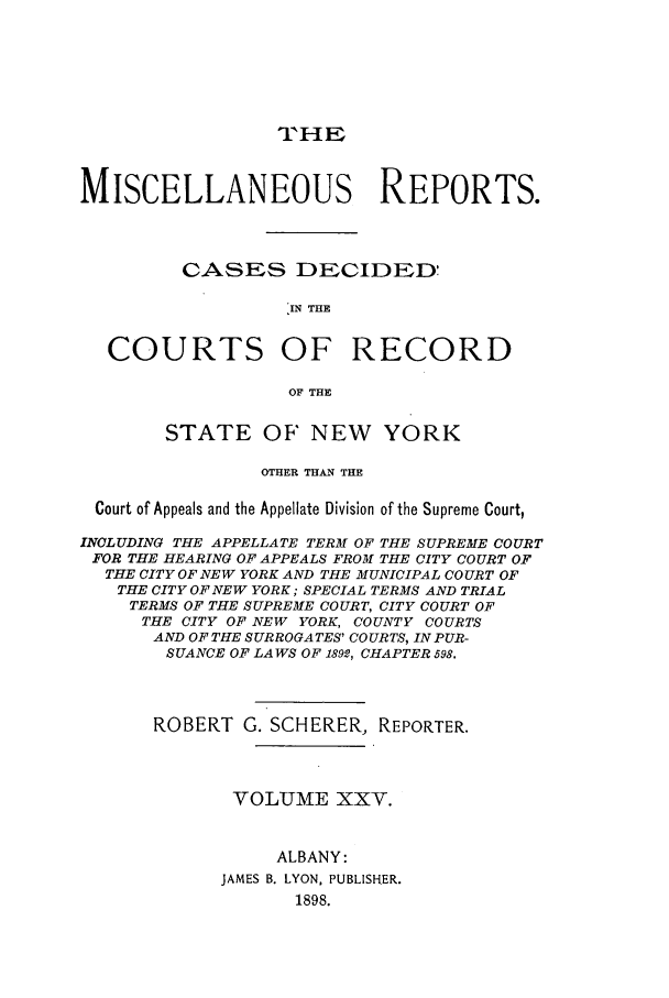 handle is hein.newyork/repsnyaad0025 and id is 1 raw text is: THEMISCELLANEOUS REPORTS.CASES DECIDED'IN THECOURTS OF RECORDOF THESTATE OF NEW YORKOTHER THAN THECourt of Appeals and the Appellate Division of the Supreme Court,INCLUDING THE APPELLATE TERM OF THE SUPREME COURTFOR THE HEARING OF APPEALS FROM THE CITY COURT OFTHE CITY OF NEW YORK AND THE MUNICIPAL COURT OFTHE CITY OF NEW YORK; SPECIAL TERMS AND TRIALTERMS OF THE SUPREME COURT, CITY COURT OFTHE CITY OF NEW YORK, COUNTY COURTSAND OF THE SURROGATES' COURTS, IN PUR-SUANCE OF LAWS OF 1892, CHAPTER 598.ROBERT G. SCHERER, REPORTER.VOLUME XXV.ALBANY:JAMES B. LYON, PUBLISHER.1898.