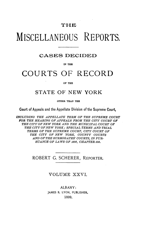 handle is hein.newyork/repsnyaad0026 and id is 1 raw text is: THIrEMISCELLANEOUS REPORTS.CASES DECIDEDIN THECOURTS OF RECORDOF THESTATE OF NEW YORKOTHER THAN THECourt of Appeals and the Appellate Division of the Supreme Court,INCLUDING THE APPELLATE TERM OF THE SUPREME COURTFOR THE HEARING OF APPEALS FROM THE CITY COURT OFTHE CITY OF NEW YORK AND THE MUNICIPAL COURT OFTHE CITY OF NEW YORK; SPECIAL TERMS AND TRIALTERMS OF THE SUPREME COURT, CITY COURT OFTHE CITY OF NEW YORK, COUNTY COURTSAND OFTHE SURROGATES' COURTS, INPUR-SUANCE OF LAWS OF 1892, CHAPTER 598.ROBERT G. SCHERER, REPORTER.VOLUME XXVI.ALBANY:JAMES B. LYON. PUBLISHER.1899.