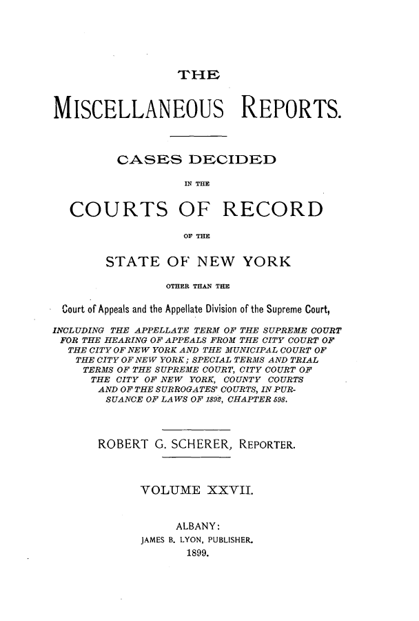 handle is hein.newyork/repsnyaad0027 and id is 1 raw text is: THEMISCELLANEOUS REPORTS.CASES DECIDEDIN THECOURTS OF RECORDOF THESTATE OF NEW YORKOTHER THAN THECourt of Appeals and the Appellate Division of the Supreme Court,INCLUDING THE APPELLATE TERM OF THE SUPREME COURTFOR THE HEARING OF APPEALS FROM THE CITY COURT OFTHE CITY OF NEW YORK AND THE MUNICIPAL COURT OFTHE CITY OF NEW YORK; SPECIAL TERMS AND TRIALTERMS OF THE SUPREME COURT, CITY COURT OFTHE CITY OF NEW YORK, COUNTY COURTSAND OF THE SURROGATES' COURTS, INPUR-SUANCE OF LAWS OF 1899, CHAPTER 598.ROBERT G. SCHERER, REPORTER.VOLUME XXVII.ALBANY:JAMES B. LYON, PUBLISHER.1899.